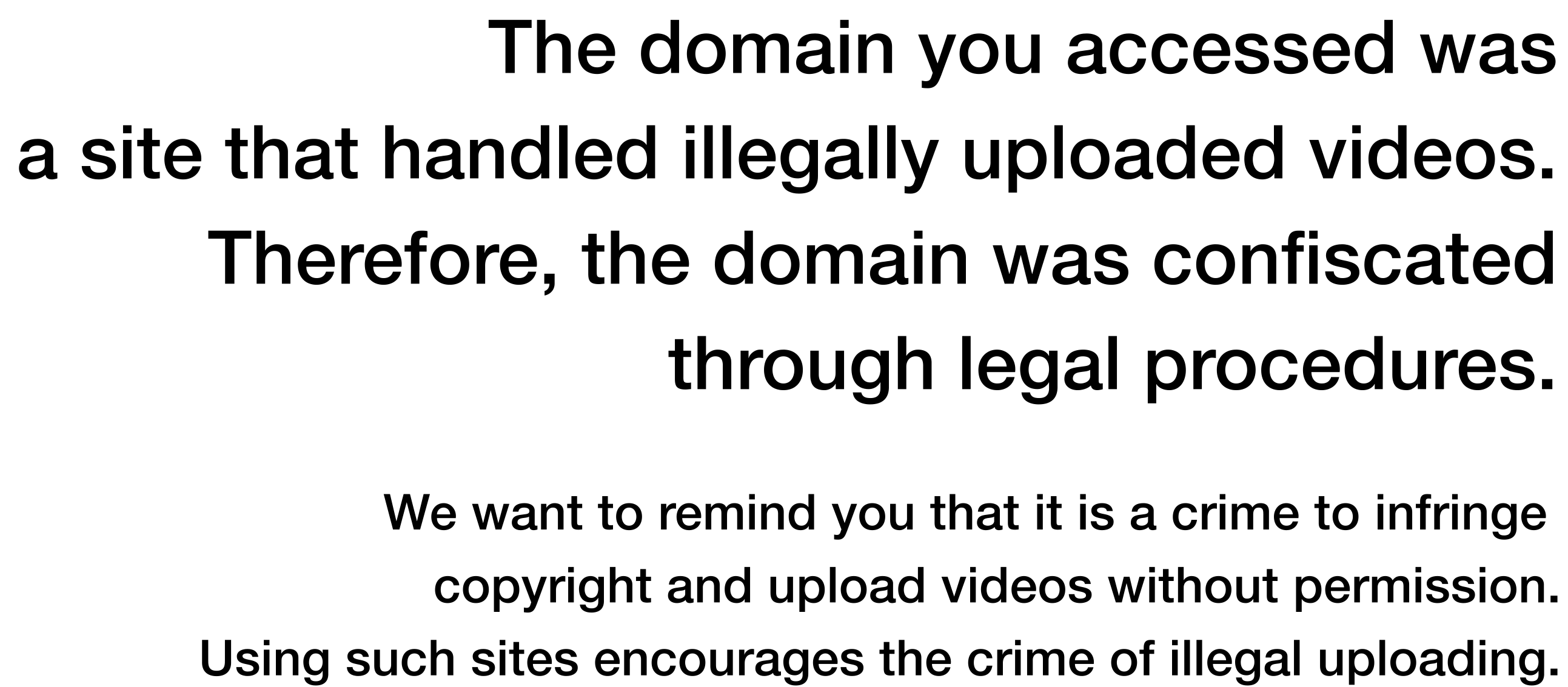 The domain you accessed was a site that handled illegally uploaded videos. Therefore, the domain was confiscated through legal procedures. We want to remind you that it is a crime to infringe copyright and upload videos without permission. Using such sites encourages the crime of illegal uploading.